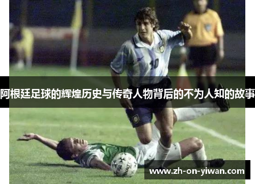 阿根廷足球的辉煌历史与传奇人物背后的不为人知的故事