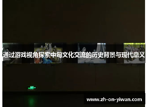 通过游戏视角探索中匈文化交流的历史背景与现代意义