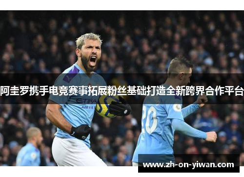 阿圭罗携手电竞赛事拓展粉丝基础打造全新跨界合作平台