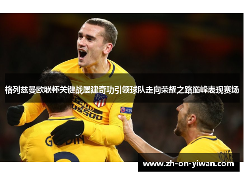 格列兹曼欧联杯关键战屡建奇功引领球队走向荣耀之路巅峰表现赛场