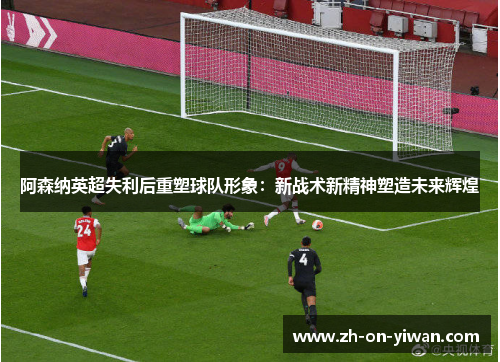 阿森纳英超失利后重塑球队形象：新战术新精神塑造未来辉煌