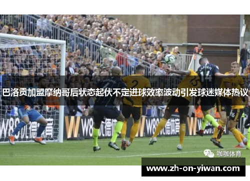 巴洛贡加盟摩纳哥后状态起伏不定进球效率波动引发球迷媒体热议